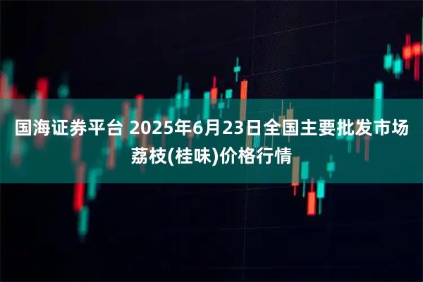 国海证券平台 2025年6月23日全国主要批发市场荔枝(桂味)价格行情
