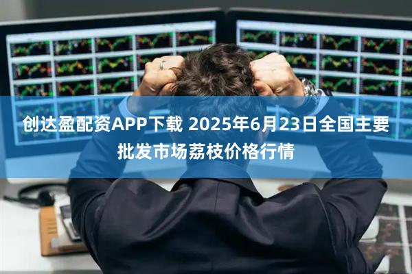 创达盈配资APP下载 2025年6月23日全国主要批发市场荔枝价格行情
