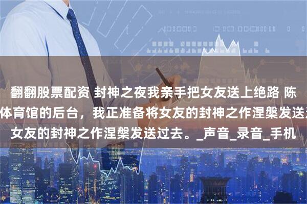 翻翻股票配资 封神之夜我亲手把女友送上绝路 陈墨白唐若曦赵宇晨 万人体育馆的后台，我正准备将女友的封神之作涅槃发送过去。_声音_录音_手机
