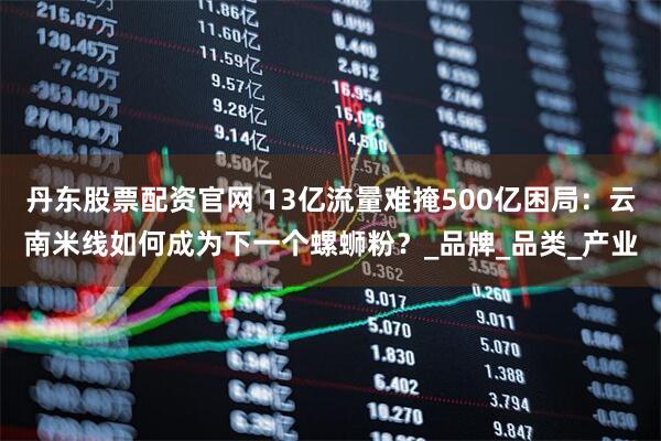 丹东股票配资官网 13亿流量难掩500亿困局：云南米线如何成为下一个螺蛳粉？_品牌_品类_产业