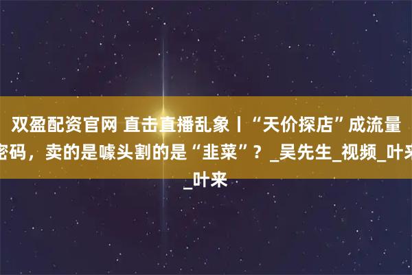 双盈配资官网 直击直播乱象丨“天价探店”成流量密码，卖的是噱头割的是“韭菜”？_吴先生_视频_叶来