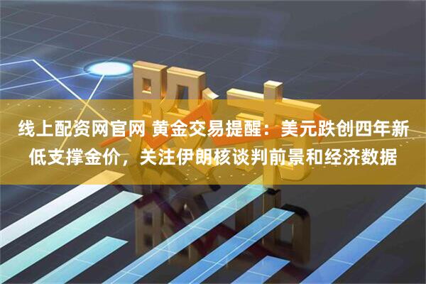 线上配资网官网 黄金交易提醒：美元跌创四年新低支撑金价，关注伊朗核谈判前景和经济数据