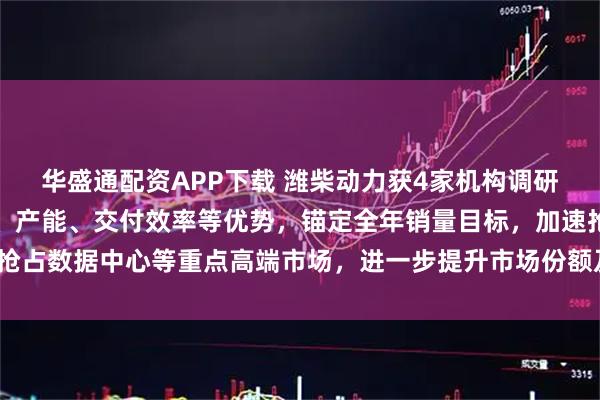 华盛通配资APP下载 潍柴动力获4家机构调研：公司将发挥技术性能、产能、交付效率等优势，锚定全年销量目标，加速抢占数据中心等重点高端市场，进一步提升市场份额及盈利能力（附调研问答）