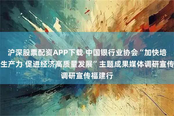 沪深股票配资APP下载 中国银行业协会“加快培育新质生产力 促进经济高质量发展”主题成果媒体调研宣传福建行