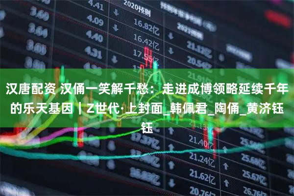 汉唐配资 汉俑一笑解千愁：走进成博领略延续千年的乐天基因｜Z世代·上封面_韩佩君_陶俑_黄济钰