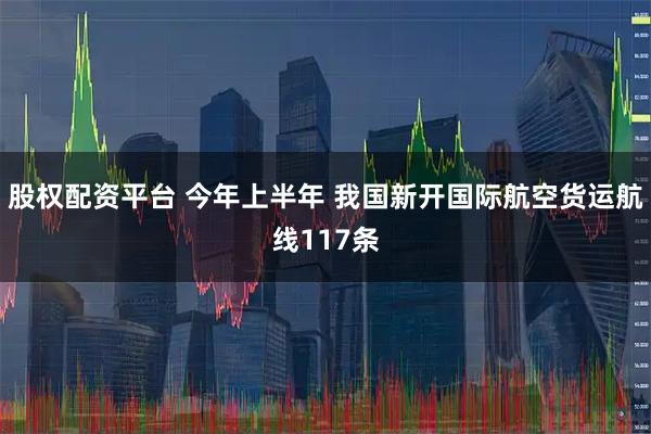 股权配资平台 今年上半年 我国新开国际航空货运航线117条