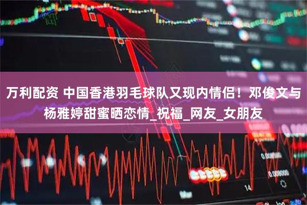 万利配资 中国香港羽毛球队又现内情侣！邓俊文与杨雅婷甜蜜晒恋情_祝福_网友_女朋友