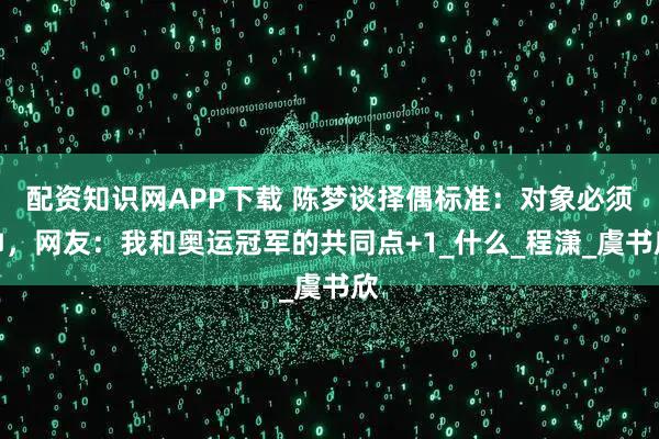 配资知识网APP下载 陈梦谈择偶标准：对象必须帅，网友：我和奥运冠军的共同点+1_什么_程潇_虞书欣