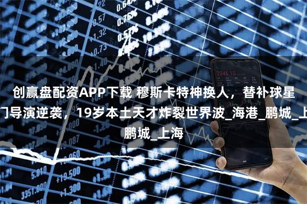创赢盘配资APP下载 穆斯卡特神换人，替补球星破门导演逆袭，19岁本土天才炸裂世界波_海港_鹏城_上海