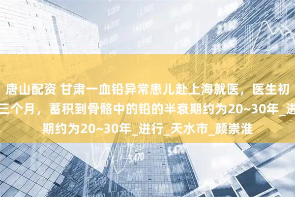 唐山配资 甘肃一血铅异常患儿赴上海就医，医生初判：慢性中毒或超三个月，蓄积到骨骼中的铅的半衰期约为20~30年_进行_天水市_颜崇淮