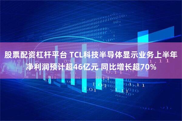 股票配资杠杆平台 TCL科技半导体显示业务上半年净利润预计超46亿元 同比增长超70%