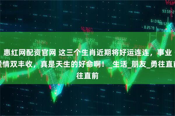 惠红网配资官网 这三个生肖近期将好运连连，事业爱情双丰收，真是天生的好命啊！_生活_朋友_勇往直前