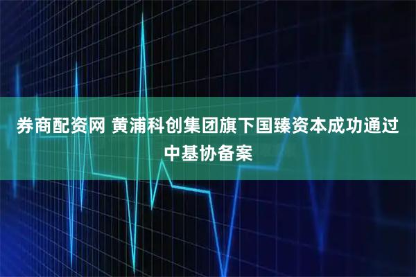 券商配资网 黄浦科创集团旗下国臻资本成功通过中基协备案