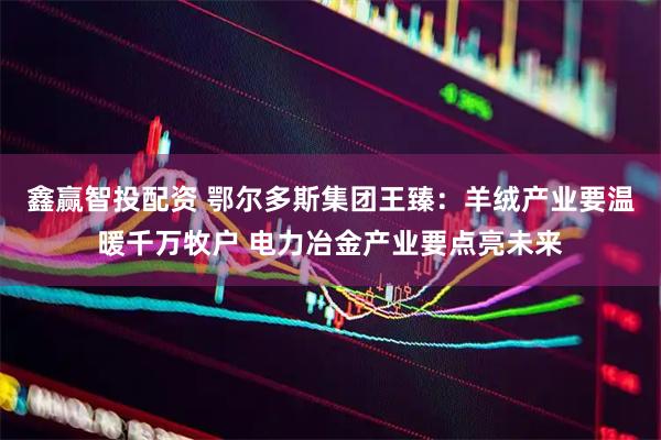 鑫赢智投配资 鄂尔多斯集团王臻：羊绒产业要温暖千万牧户 电力冶金产业要点亮未来