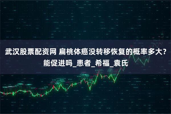 武汉股票配资网 扁桃体癌没转移恢复的概率多大？能促进吗_患者_希福_袁氏