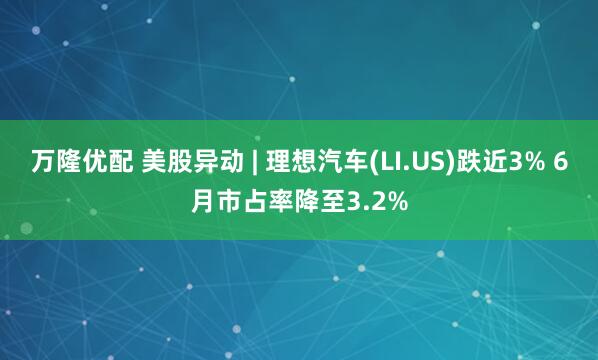 万隆优配 美股异动 | 理想汽车(LI.US)跌近3% 6月市占率降至3.2%