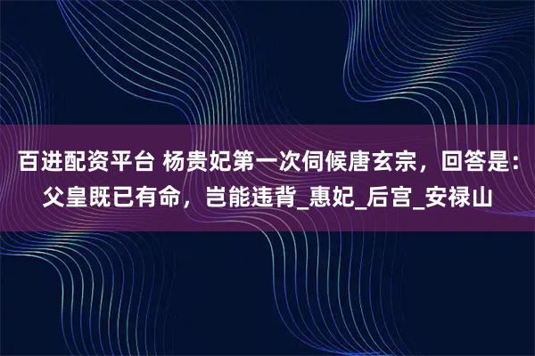 百进配资平台 杨贵妃第一次伺候唐玄宗，回答是：父皇既已有命，岂能违背_惠妃_后宫_安禄山