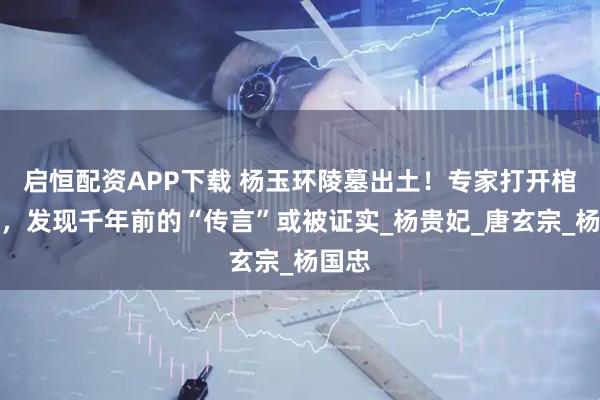启恒配资APP下载 杨玉环陵墓出土！专家打开棺椁后，发现千年前的“传言”或被证实_杨贵妃_唐玄宗_杨国忠