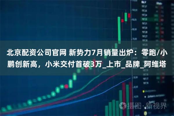 北京配资公司官网 新势力7月销量出炉：零跑/小鹏创新高，小米交付首破3万_上市_品牌_阿维塔