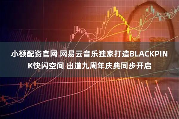 小额配资官网 网易云音乐独家打造BLACKPINK快闪空间 出道九周年庆典同步开启